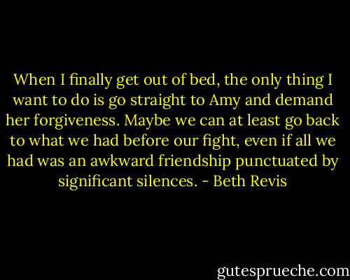 When I finally get out of bed, the only thing I want to do is go straight to Amy and demand her forgiveness. Maybe we can at least go back to what we had before our fight, even if all we had was an awkward friendship punctuated by significant silences. - Beth Revis