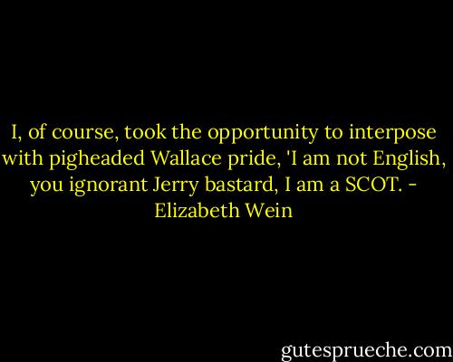 I, of course, took the opportunity to interpose with pigheaded Wallace pride, 'I am not English, you ignorant Jerry bastard, I am a SCOT. - Elizabeth Wein