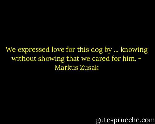 We expressed love for this dog by ... knowing without showing that we cared for him. - Markus Zusak