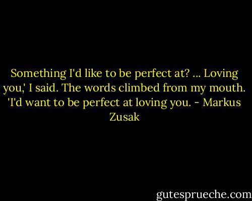 Something I'd like to be perfect at? ... Loving you,' I said. The words climbed from my mouth. 'I'd want to be perfect at loving you. - Markus Zusak