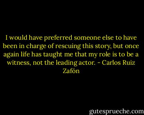 I would have preferred someone else to have been in charge of rescuing this story, but once again life has taught me that my role is to be a witness, not the leading actor. - Carlos Ruiz Zafón