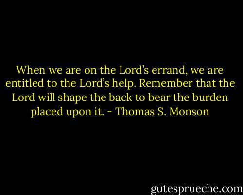 When we are on the Lord’s errand, we are entitled to the Lord’s help. Remember that the Lord will shape the back to bear the burden placed upon it. - Thomas S. Monson