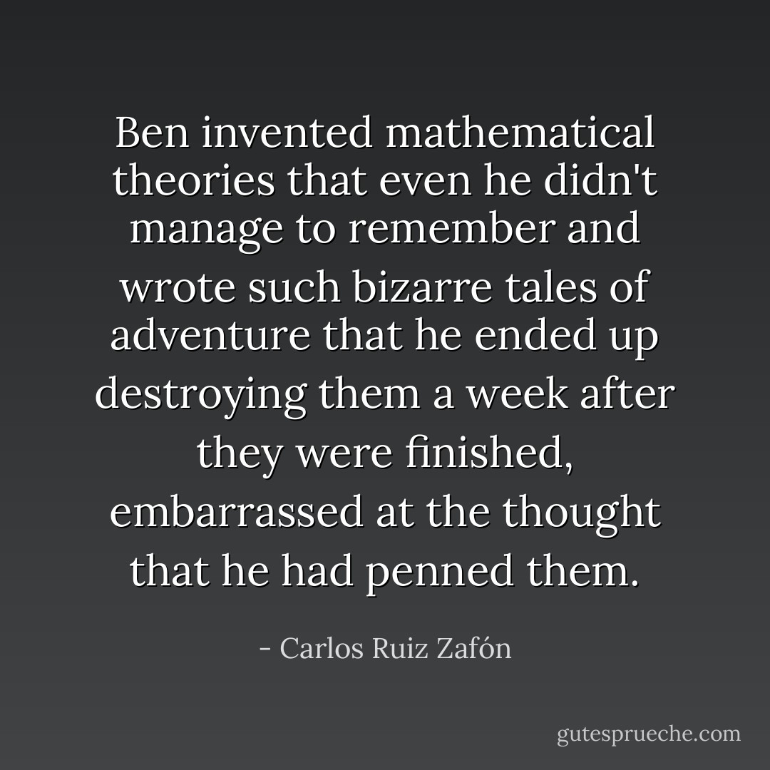 Ben invented mathematical theories that even he didn't manage to remember and wrote such bizarre tales of adventure that he ended up destroying them a week after they were finished, embarrassed at the thought that he had penned them. - Carlos Ruiz Zafón
