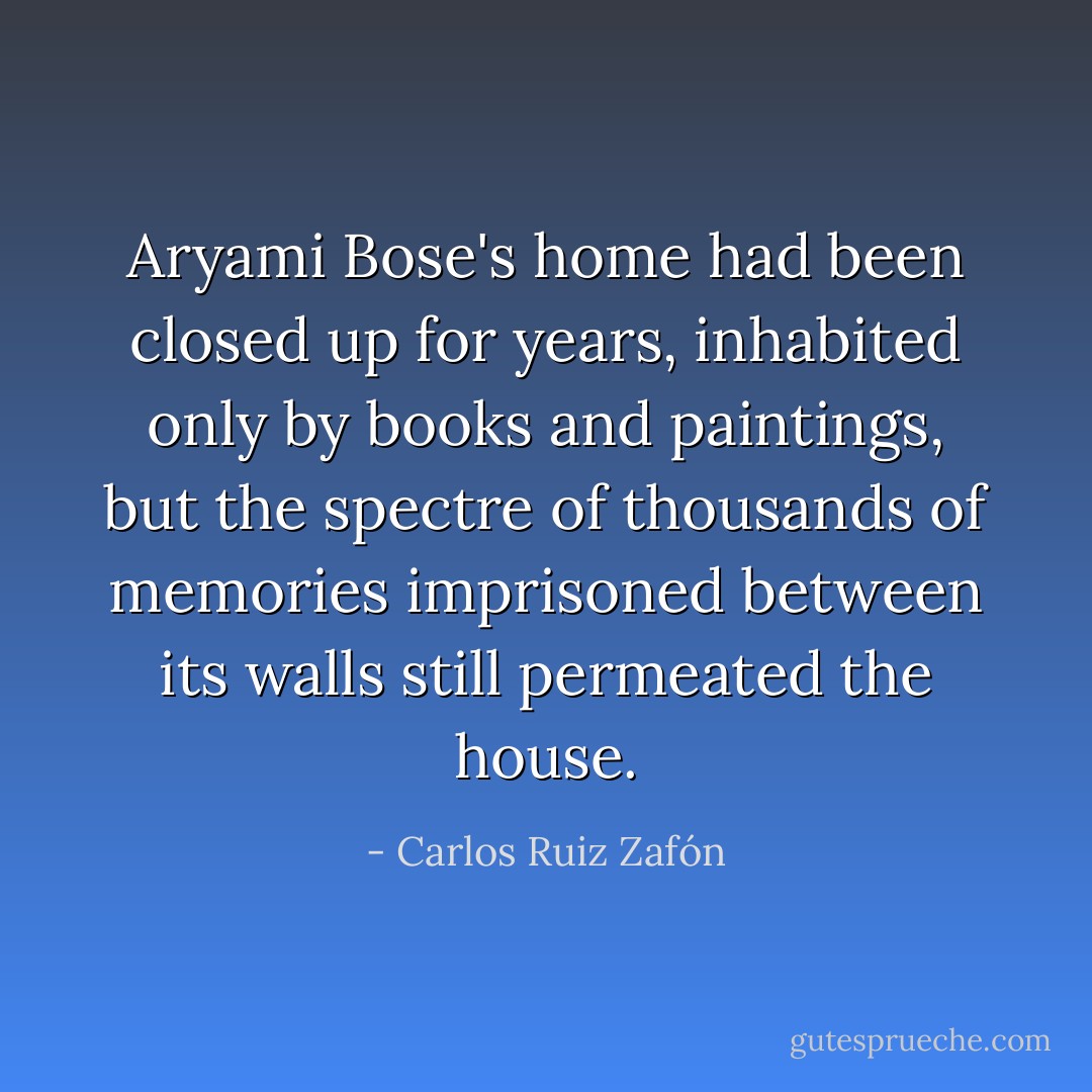 Aryami Bose's home had been closed up for years, inhabited only by books and paintings, but the spectre of thousands of memories imprisoned between its walls still permeated the house. - Carlos Ruiz Zafón