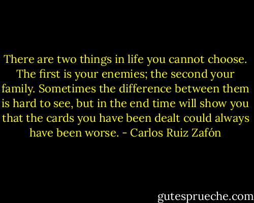 There are two things in life you cannot choose. The first is your enemies; the second your family. Sometimes the difference between them is hard to see, but in the end time will show you that the cards you have been dealt could always have been worse. - Carlos Ruiz Zafón
