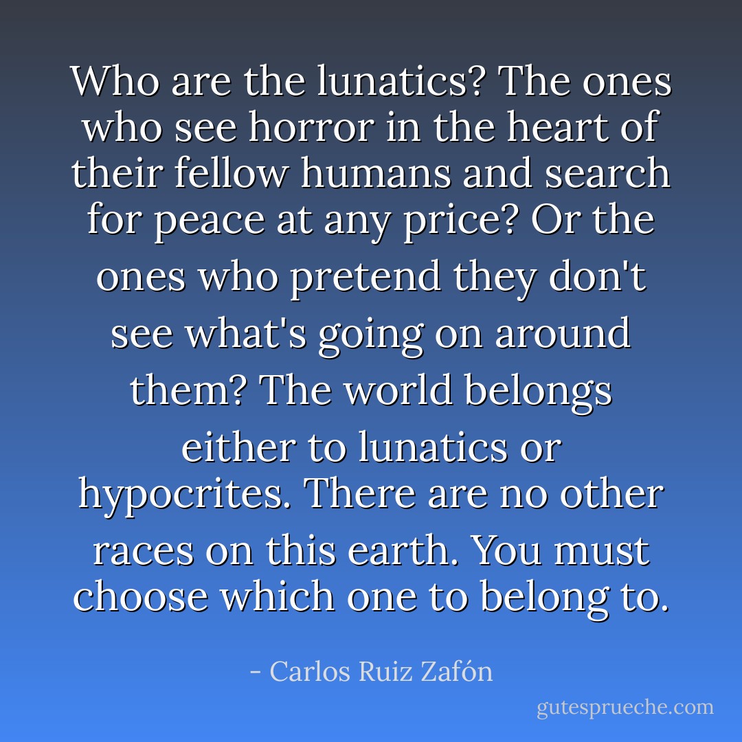 Who are the lunatics? The ones who see horror in the heart of their fellow humans and search for peace at any price? Or the ones who pretend they don't see what's going on around them? The world belongs either to lunatics or hypocrites. There are no other races on this earth. You must choose which one to belong to. - Carlos Ruiz Zafón