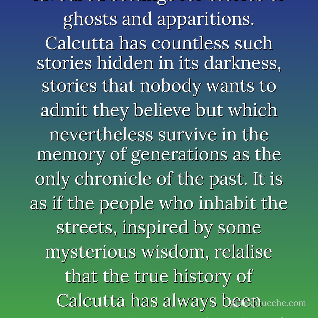 Those places where sadness and misery abound are favoured settings for stories of ghosts and apparitions. Calcutta has countless such stories hidden in its darkness, stories that nobody wants to admit they believe but which nevertheless survive in the memory of generations as the only chronicle of the past. It is as if the people who inhabit the streets, inspired by some mysterious wisdom, relalise that the true history of Calcutta has always been written in the invisible tales of its spirits and unspoken curses. - Carlos Ruiz Zafón
