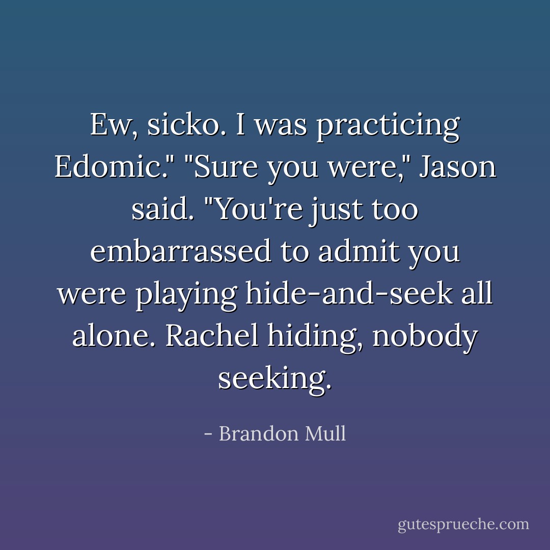 Ew, sicko. I was practicing Edomic."<br />"Sure you were," Jason said. "You're just too embarrassed to admit you were playing hide-and-seek all alone. Rachel hiding, nobody seeking. - Brandon Mull
