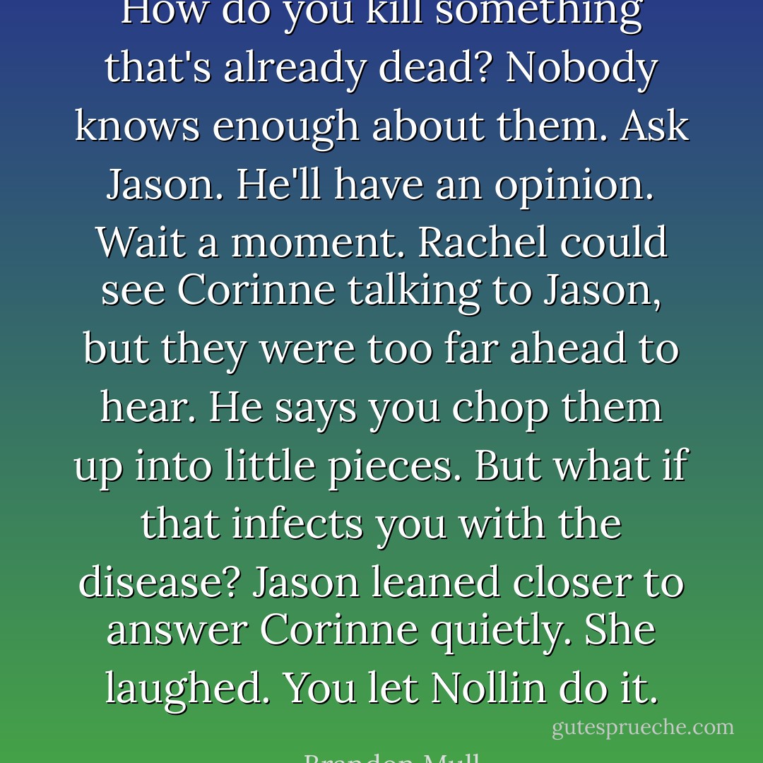 <i>How do you kill something that's already dead?</i><br /><i>Nobody knows enough about them. Ask Jason. He'll have an opinion.</i><br /><i>Wait a moment.</i> Rachel could see Corinne talking to Jason, but they were too far ahead to hear. <i>He says you chop them up into little pieces.</i><br /><i>But what if that infects you with the disease?</i><br />Jason leaned closer to answer Corinne quietly. She laughed. <i>You let Nollin do it.</i> - Brandon Mull