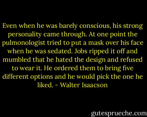 Even when he was barely conscious, his strong personality came through. At one point the pulmonologist tried to put a mask over his face when he was sedated. Jobs ripped it off and mumbled that he hated the design and refused to wear it. He ordered them to bring five different options and he would pick the one he liked. - Walter Isaacson