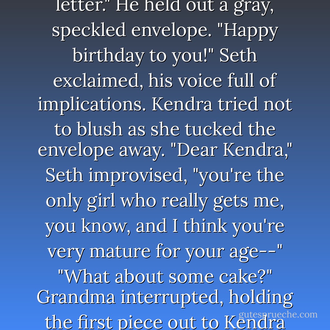 Oh, Kendra, before I forget, Gavin asked me to give you this letter." He held out a gray, speckled envelope.<br />"Happy birthday to you!" Seth exclaimed, his voice full of implications.<br />Kendra tried not to blush as she tucked the envelope away.<br />"Dear Kendra," Seth improvised, "you're the only girl who really gets me, you know, and I think you're very mature for your age--"<br />"What about some cake?" Grandma interrupted, holding the first piece out to Kendra and glaring at Seth. - Brandon Mull