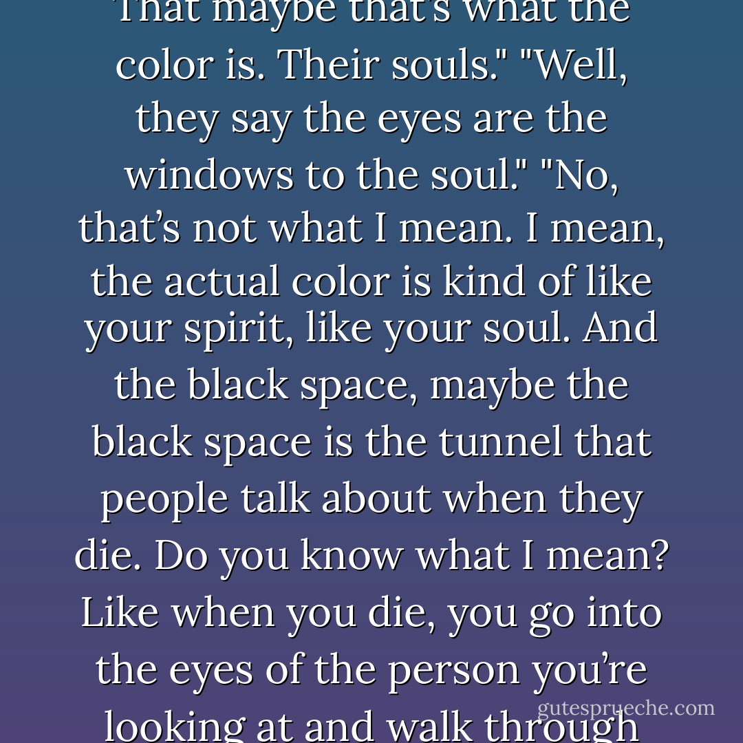 I think that maybe, if human beings have souls, that maybe their souls are in their eyes. That maybe that’s what the color is. Their souls."<br />"Well, they say the eyes are the windows to the soul."<br />"No, that’s not what I mean. I mean, the actual color is kind of like your spirit, like your soul. And the black space, maybe the black space is the tunnel that people talk about when they die. Do you know what I mean? Like when you die, you go into the eyes of the person you’re looking at and walk through their eyes and, at the other end, that’s where heaven is. - Brent Runyon