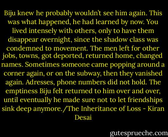 Biju knew he probably wouldn’t see him again. This was what happened, he had learned by now. You lived intensely with others, only to have them disappear overnight, since the shadow class was condemned to movement. The men left for other jobs, towns, got deported, returned home, changed names. Sometimes someone came popping around a corner again, or on the subway, then they vanished again. Adresses, phone numbers did not hold. The emptiness Biju felt returned to him over and over, until eventually he made sure not to let friendships sink deep anymore./The Inheritance of Loss - Kiran Desai