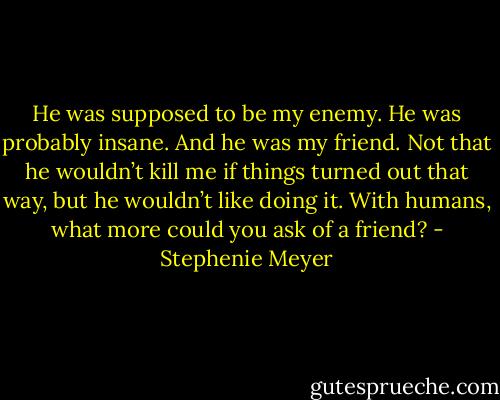 He was supposed to be my enemy. He was probably insane. And he was my friend. Not that he wouldn’t kill me if things turned out that way, but he wouldn’t like doing it. With humans, what more could you ask of a friend? - Stephenie Meyer