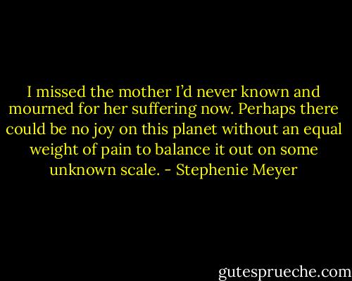 I missed the mother I’d never known and mourned for her suffering now. Perhaps there could be no joy on this planet without an equal weight of pain to balance it out on some unknown scale. - Stephenie Meyer