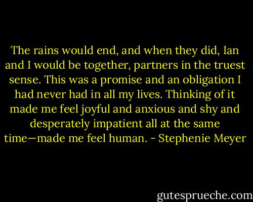 The rains would end, and when they did, Ian and I would be together, partners in the truest sense. This was a promise and an obligation I had never had in all my lives. Thinking of it made me feel joyful and anxious and shy and desperately impatient all at the same time—made me feel human. - Stephenie Meyer