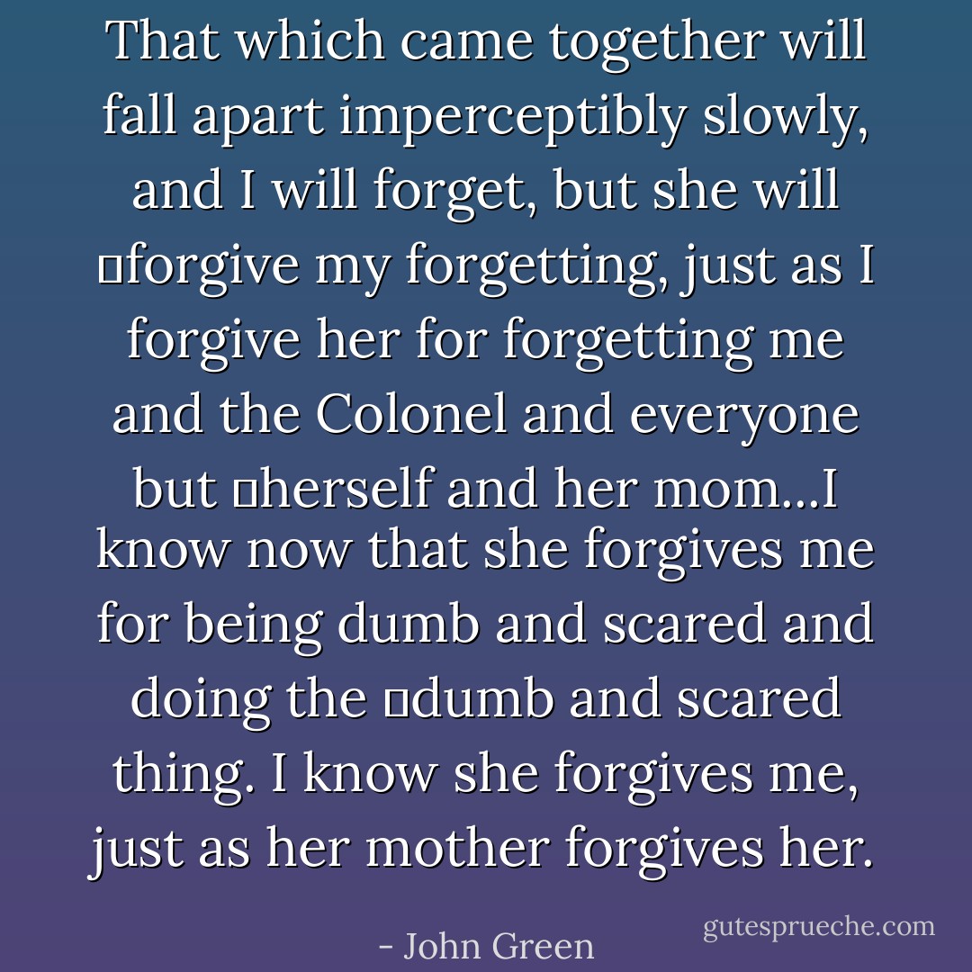 That which came together will fall apart imperceptibly slowly, and I will forget, but she will 	forgive my forgetting, just as I forgive her for forgetting me and the Colonel and everyone but 	herself and her mom...I know now that she forgives me for being dumb and scared and doing the 	dumb and scared thing. I know she forgives me, just as her mother forgives her. - John Green