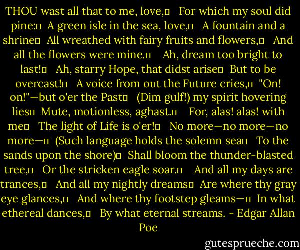 THOU wast all that to me, love,	 <br /> For which my soul did pine:	 <br />A green isle in the sea, love,	 <br /> A fountain and a shrine	 <br />All wreathed with fairy fruits and flowers,	 <br /> And all the flowers were mine.	 <br /> <br />Ah, dream too bright to last!	 <br /> Ah, starry Hope, that didst arise	 <br />But to be overcast!	 <br /> A voice from out the Future cries,	 <br />"On! on!"—but o'er the Past	 <br /> (Dim gulf!) my spirit hovering lies	 <br />Mute, motionless, aghast.	 <br /> <br />For, alas! alas! with me	 <br /> The light of Life is o'er!	 <br /> No more—no more—no more—	 <br />(Such language holds the solemn sea	 <br /> To the sands upon the shore)	 <br />Shall bloom the thunder-blasted tree,	 <br /> Or the stricken eagle soar.	 <br /> <br />And all my days are trances,	 <br /> And all my nightly dreams	 <br />Are where thy gray eye glances,	 <br /> And where thy footstep gleams—	 <br />In what ethereal dances,	 <br /> By what eternal streams. - Edgar Allan Poe