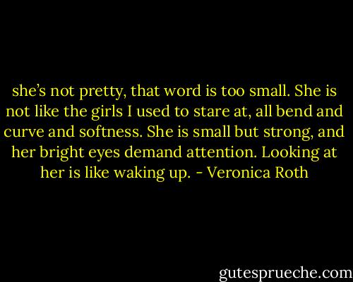 she’s not pretty, that word is too small. She is not like the girls I used to stare at, all bend and curve and softness. She is small but strong, and her bright eyes demand attention. Looking at her is like waking up. - Veronica Roth