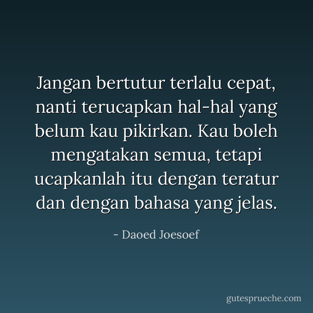 Jangan bertutur terlalu cepat, nanti terucapkan hal-hal yang belum kau pikirkan. Kau boleh mengatakan semua, tetapi ucapkanlah itu dengan teratur dan dengan bahasa yang jelas. - Daoed Joesoef