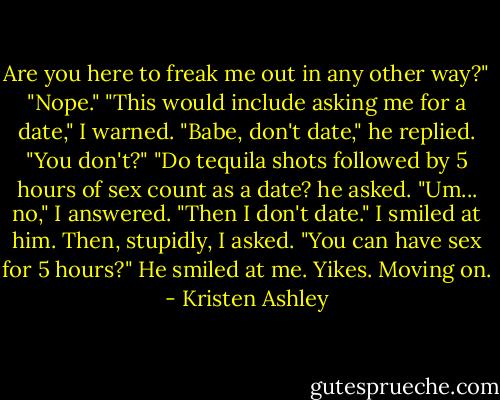 Are you here to freak me out in any other way?"<br />"Nope."<br />"This would include asking me for a date," I warned.<br />"Babe, don't date," he replied.<br />"You don't?"<br />"Do tequila shots followed by 5 hours of sex count as a date? he asked.<br />"Um... no," I answered.<br />"Then I don't date."<br />I smiled at him.<br />Then, stupidly, I asked. "You can have sex for 5 hours?"<br />He smiled at me.<br />Yikes.<br />Moving on. - Kristen Ashley