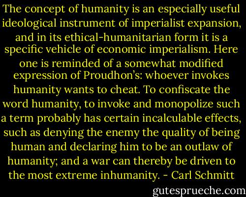 The concept of humanity is an especially useful ideological instrument of imperialist expansion, and in its ethical-humanitarian form it is a specific vehicle of economic imperialism. Here one is reminded of a somewhat modified expression of Proudhon’s: whoever invokes humanity wants to cheat. To confiscate the word humanity, to invoke and monopolize such a term probably has certain incalculable effects, such as denying the enemy the quality of being human and declaring him to be an outlaw of humanity; and a war can thereby be driven to the most extreme inhumanity. - Carl Schmitt