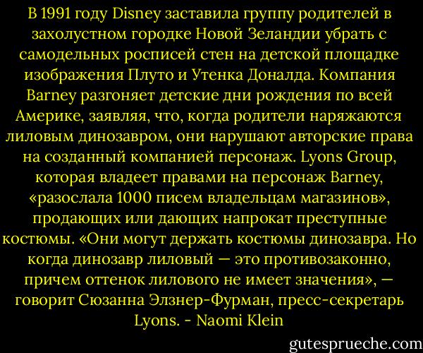 В 1991 году Disney заставила группу родителей в захолустном городке Новой Зеландии убрать с самодельных росписей стен на детской площадке изображения Плуто и Утенка Доналда. Компания Barney разгоняет детские дни рождения по всей Америке, заявляя, что, когда родители наряжаются лиловым динозавром, они нарушают авторские права на созданный компанией персонаж. Lyons Group, которая владеет правами на персонаж Barney, «разослала 1000 писем владельцам магазинов», продающих или дающих напрокат преступные костюмы. «Они могут держать костюмы динозавра. Но когда динозавр лиловый — это противозаконно, причем оттенок лилового не имеет значения», — говорит Сюзанна Элзнер-Фурман, пресс-секретарь Lyons. - Naomi Klein
