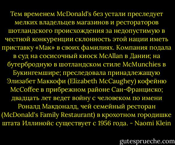 Тем временем McDonald's без устали преследует мелких владельцев магазинов и рестораторов шотландского происхождения за недопустимую в честной конкуренции склонность этой нации иметь приставку «Мак» в своих фамилиях. Компания подала в суд на сосисочный киоск MсAllan в Дании; на бутербродную в шотландском стиле McMunchies в Букингемшире; преследовала принадлежащую Элизабет Маккофи (Elizabeth McCaughey) кофейню McCoffee в прибрежном районе Сан-Франциско; двадцать лет ведет войну с человеком по имени Роналд Макдоналд, чей семейный ресторан (McDonald's Family Restaurant) в крохотном городишке штата Иллинойс существует с 1956 года. - Naomi Klein