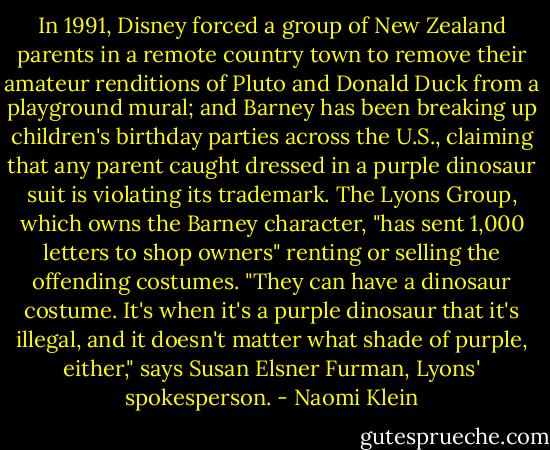 In 1991, Disney forced a group of New Zealand parents in a remote country town to remove their amateur renditions of Pluto and Donald Duck from a playground mural; and Barney has been breaking up children's birthday parties across the U.S., claiming that any parent caught dressed in a purple dinosaur suit is violating its trademark. The Lyons Group, which owns the Barney character, "has sent 1,000 letters to shop owners" renting or selling the offending costumes. "They can have a dinosaur costume. It's when it's a purple dinosaur that it's illegal, and it doesn't matter what shade of purple, either," says Susan Elsner Furman, Lyons' spokesperson. - Naomi Klein