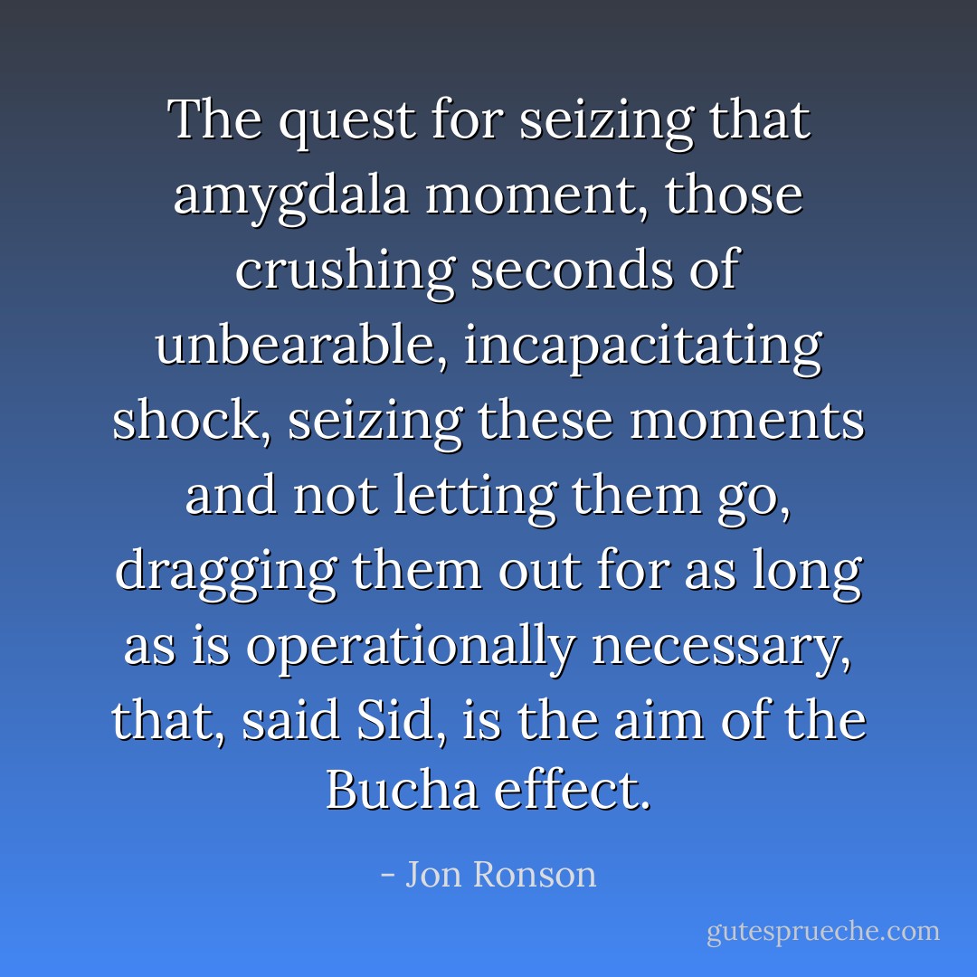 The quest for seizing that amygdala moment, those crushing seconds of unbearable, incapacitating shock, seizing these moments and not letting them go, dragging them out for as long as is operationally necessary, that, said Sid, is the aim of the Bucha effect. - Jon Ronson