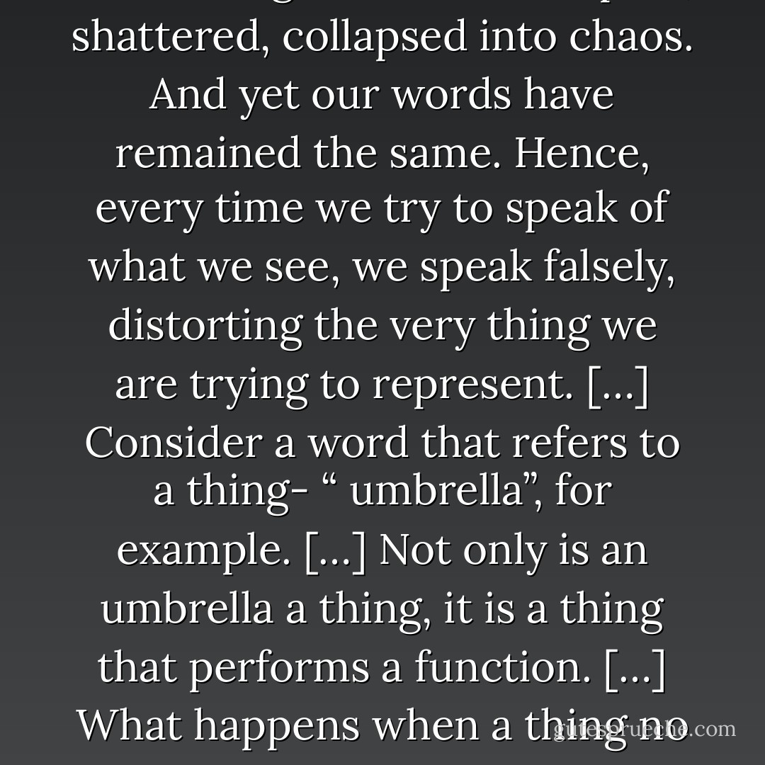 Yes. A language that will at last say what we have to say. For our words no longer correspond to the world. When things were whole, we felt confident that our words could express them. But little by little these things have broken apart, shattered, collapsed into chaos. And yet our words have remained the same. Hence, every time we try to speak of what we see, we speak falsely, distorting the very thing we are trying to represent. […] Consider a word that refers to a thing- “ umbrella”, for example. […] Not only is an umbrella a thing, it is a thing that performs a function. […] What happens when a thing no longer performs its function? […] the umbrella ceases to be an umbrella. It has changed into something else. The word, however, has remained the same. Therefore it can no longer express the thing. - Paul Auster