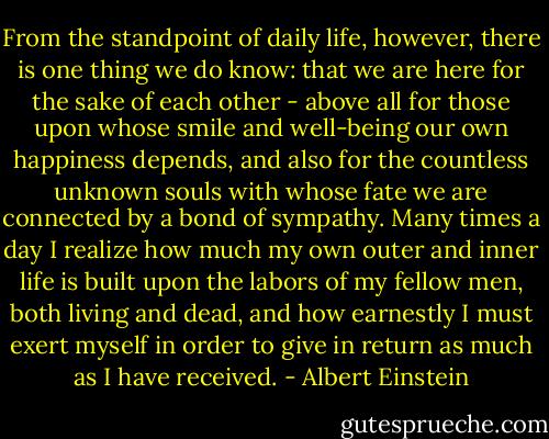 From the standpoint of daily life, however, there is one thing we do know: that we are here for the sake of each other - above all for those upon whose smile and well-being our own happiness depends, and also for the countless unknown souls with whose fate we are connected by a bond of sympathy. Many times a day I realize how much my own outer and inner life is built upon the labors of my fellow men, both living and dead, and how earnestly I must exert myself in order to give in return as much as I have received. - Albert Einstein