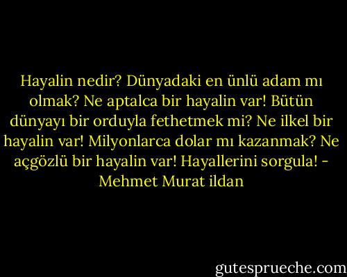 Hayalin nedir? Dünyadaki en ünlü adam mı olmak? Ne aptalca bir hayalin var! Bütün dünyayı bir orduyla fethetmek mi? Ne ilkel bir hayalin var! Milyonlarca dolar mı kazanmak? Ne açgözlü bir hayalin var! Hayallerini sorgula! - Mehmet Murat ildan