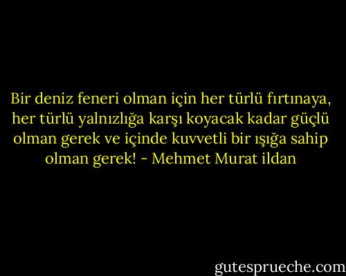 Bir deniz feneri olman için her türlü fırtınaya, her türlü yalnızlığa karşı koyacak kadar güçlü olman gerek ve içinde kuvvetli bir ışığa sahip olman gerek! - Mehmet Murat ildan