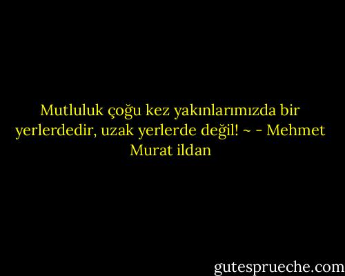 Mutluluk çoğu kez yakınlarımızda bir yerlerdedir, uzak yerlerde değil! ~ - Mehmet Murat ildan
