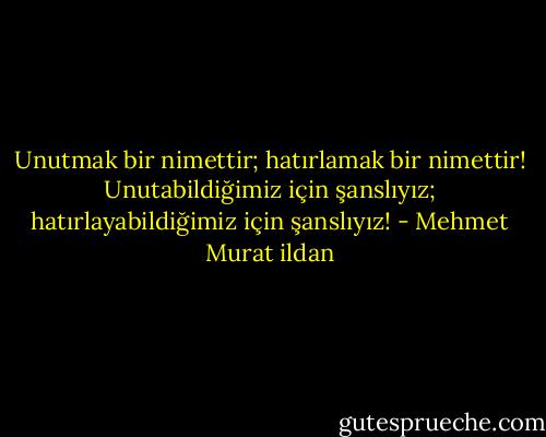 Unutmak bir nimettir; hatırlamak bir nimettir! Unutabildiğimiz için şanslıyız; hatırlayabildiğimiz için şanslıyız! - Mehmet Murat ildan
