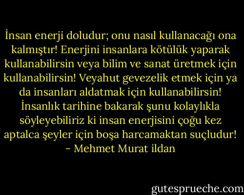 İnsan enerji doludur; onu nasıl kullanacağı ona kalmıştır! Enerjini insanlara kötülük yaparak kullanabilirsin veya bilim ve sanat üretmek için kullanabilirsin! Veyahut gevezelik etmek için ya da insanları aldatmak için kullanabilirsin! İnsanlık tarihine bakarak şunu kolaylıkla söyleyebiliriz ki insan enerjisini çoğu kez aptalca şeyler için boşa harcamaktan suçludur! - Mehmet Murat ildan