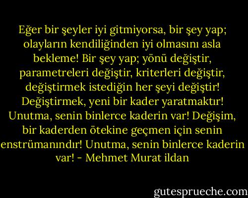 Eğer bir şeyler iyi gitmiyorsa, bir şey yap; olayların kendiliğinden iyi olmasını asla bekleme! Bir şey yap; yönü değiştir, parametreleri değiştir, kriterleri değiştir, değiştirmek istediğin her şeyi değiştir! Değiştirmek, yeni bir kader yaratmaktır! Unutma, senin binlerce kaderin var! Değişim, bir kaderden ötekine geçmen için senin enstrümanındır! Unutma, senin binlerce kaderin var! - Mehmet Murat ildan