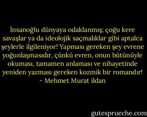 İnsanoğlu dünyaya odaklanmış; çoğu kere savaşlar ya da ideolojik saçmalıklar gibi aptalca şeylerle ilgileniyor! Yapması gereken şey evrene yoğunlaşmasıdır, çünkü evren, onun bütünüyle okuması, tamamen anlaması ve nihayetinde yeniden yazması gereken kozmik bir romandır! - Mehmet Murat ildan