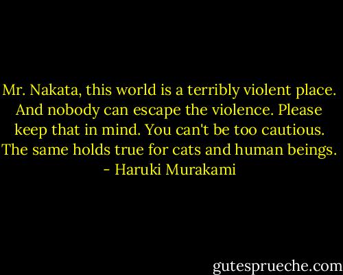 Mr. Nakata, this world is a terribly violent place. And nobody can escape the violence. Please keep that in mind. You can't be too cautious. The same holds true for cats and human beings. - Haruki Murakami