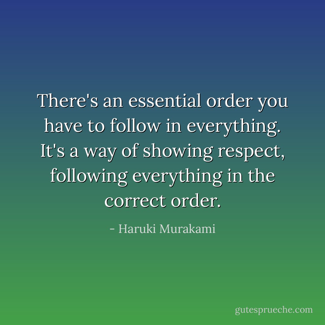 There's an essential order you have to follow in everything. It's a way of showing respect, following everything in the correct order. - Haruki Murakami