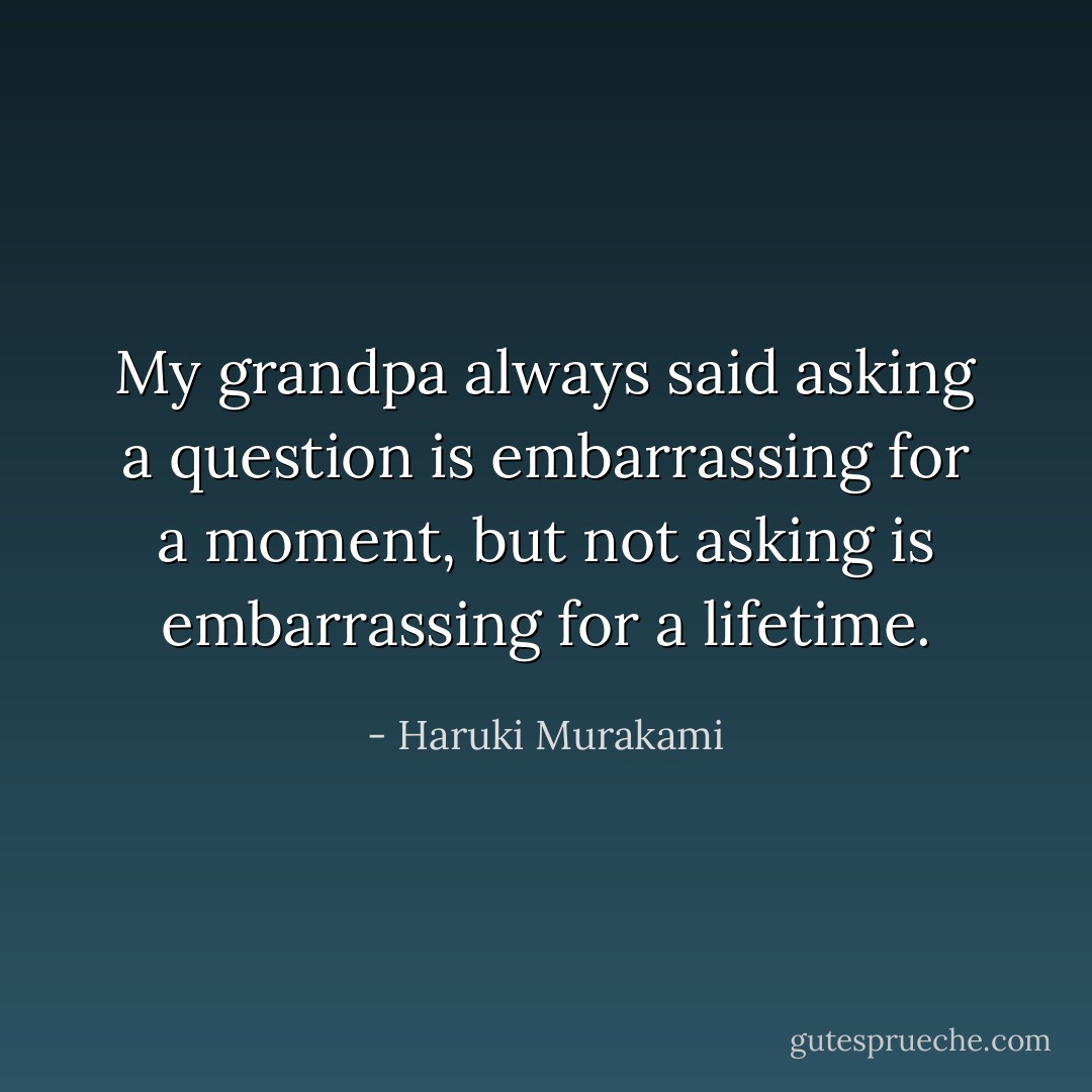 My grandpa always said asking a question is embarrassing for a moment, but not asking is embarrassing for a lifetime. - Haruki Murakami