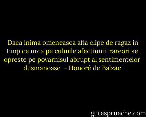  Daca inima omeneasca afla clipe de ragaz in timp ce urca pe culmile afectiunii, rareori se opreste pe povarnisul abrupt al sentimentelor dusmanoase  - Honoré de Balzac