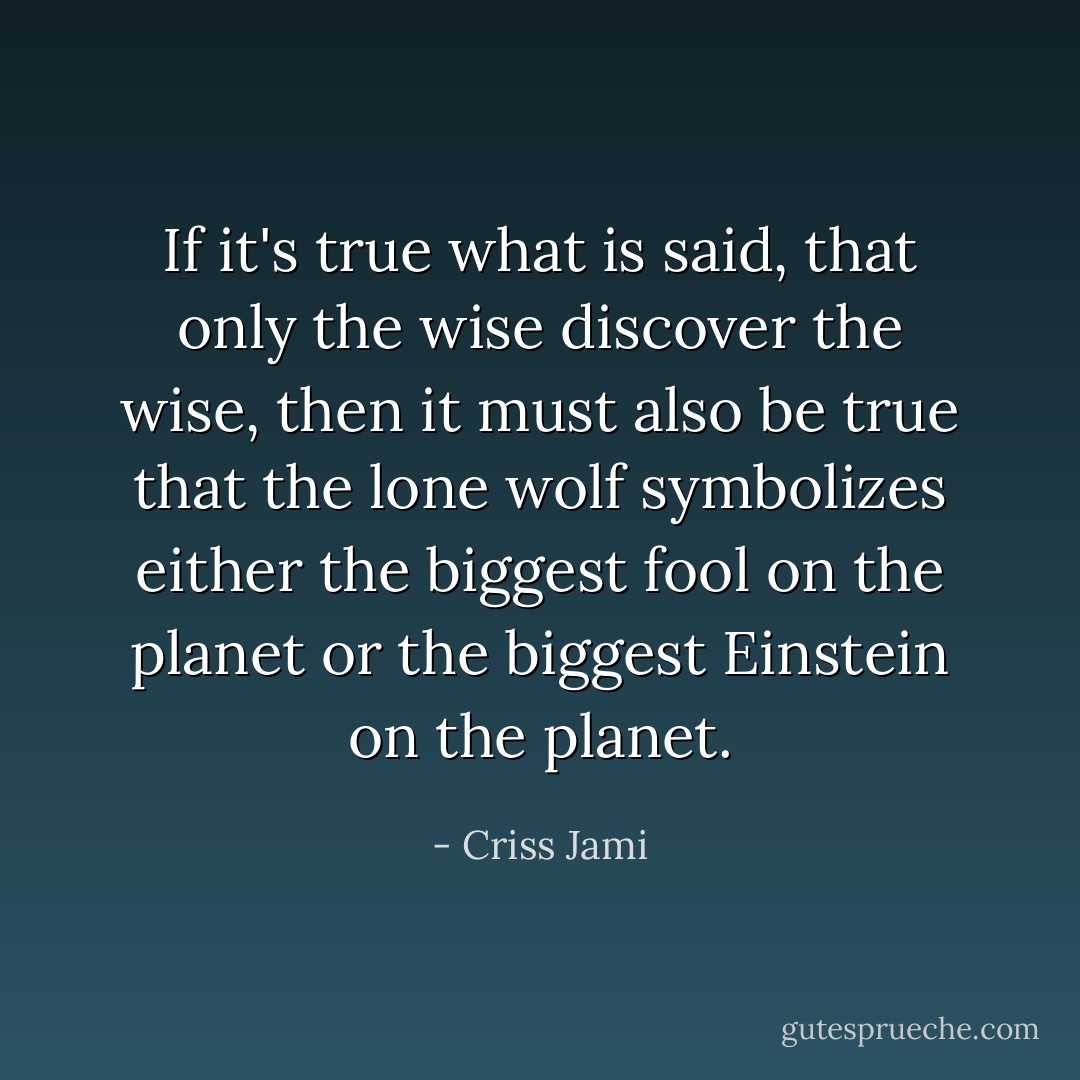 If it's true what is said, that only the wise discover the wise, then it must also be true that the lone wolf symbolizes either the biggest fool on the planet or the biggest Einstein on the planet. - Criss Jami