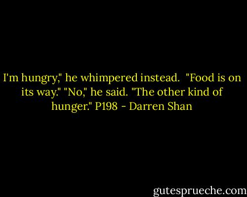I'm hungry," he whimpered instead. <br />"Food is on its way."<br />"No," he said. "The other kind of hunger."<br />P198 - Darren Shan