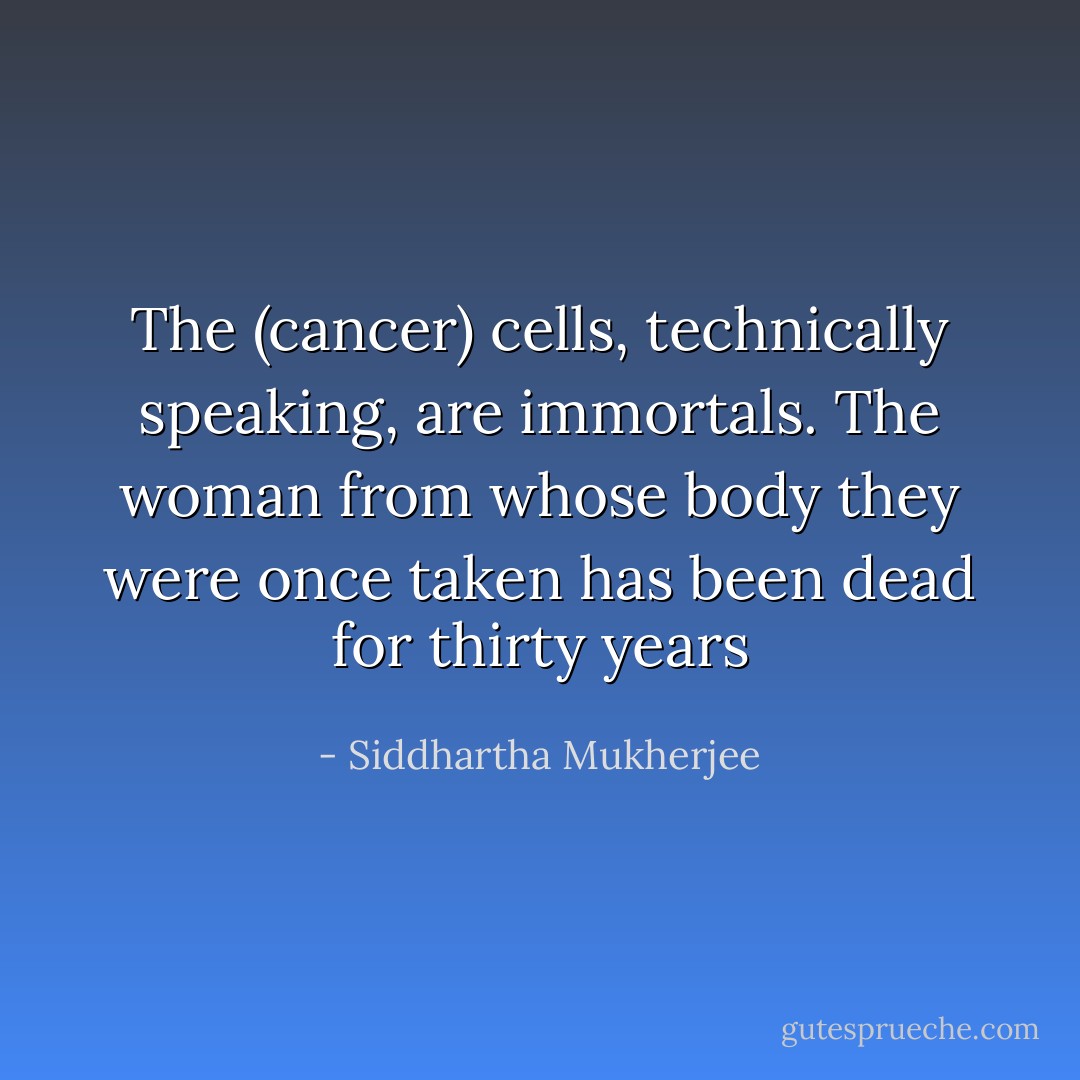 The (cancer) cells, technically speaking, are immortals. The woman from whose body they were once taken has been dead for thirty years - Siddhartha Mukherjee