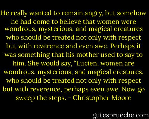 He really wanted to remain angry, but somehow he had come to believe that women were wondrous, mysterious, and magical creatures who should be treated not only with respect but with reverence and even awe. Perhaps it was something that his mother used to say to him. She would say, “Lucien, women are wondrous, mysterious, and magical creatures, who should be treated not only with respect but with reverence, perhaps even awe. Now go sweep the steps. - Christopher Moore