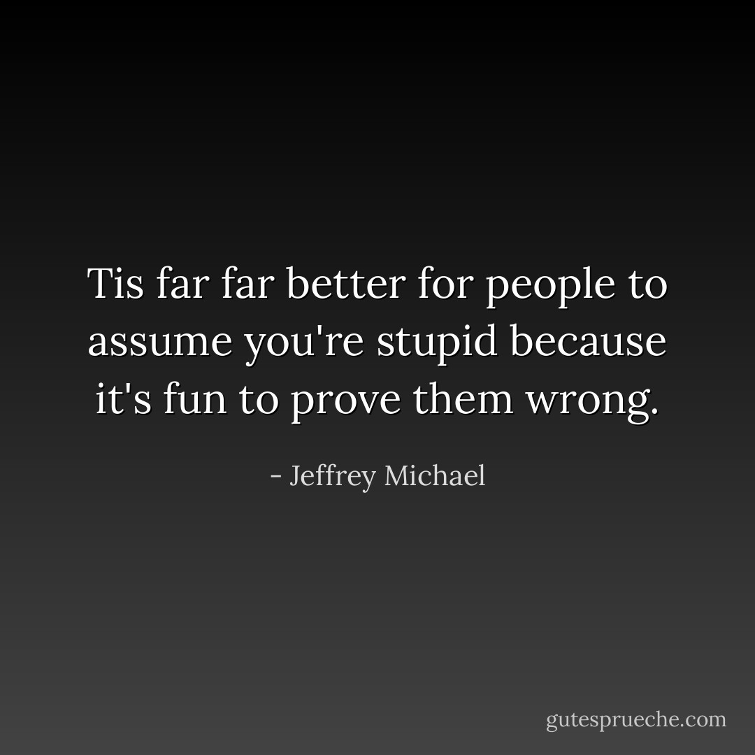 Tis far far better for people to assume you're stupid because it's fun to prove them wrong. - Jeffrey Michael
