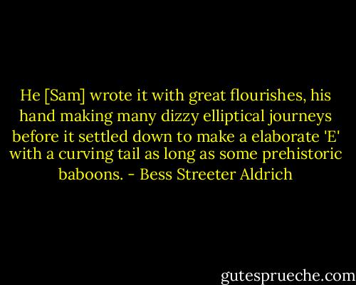 He [Sam] wrote it with great flourishes, his hand making many dizzy elliptical journeys before it settled down to make a elaborate 'E' with a curving tail as long as some prehistoric baboons. - Bess Streeter Aldrich