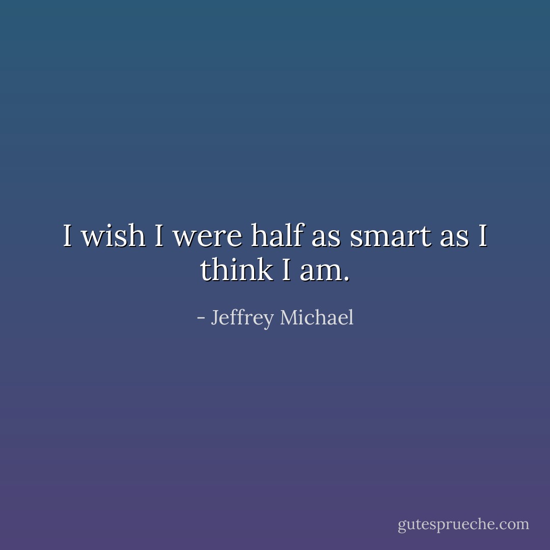 I wish I were half as smart as I think I am. - Jeffrey Michael